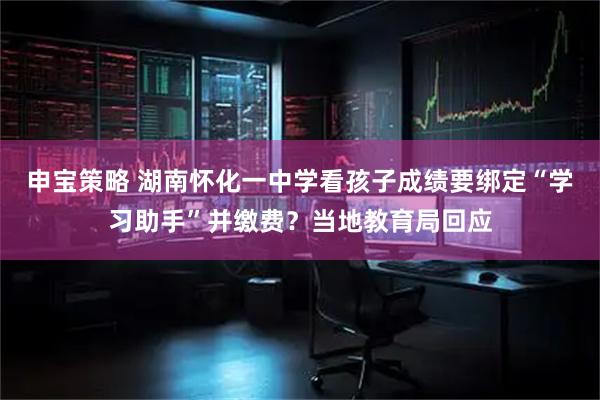 申宝策略 湖南怀化一中学看孩子成绩要绑定“学习助手”并缴费？当地教育局回应